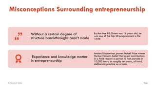 The University of Sydney Page 2
Misconceptions Surrounding entrepreneurship
Without a certain degree of
structure breakthroughs aren’t made
By the time Bill Gates was 16 years old, he
was one of the top 50 programmers in the
world
Experience and knowledge matter
in entrepreneurship
Anders Ericsson has proven Nobel Prize winner
Herbert Simon’s belief that great contributions
in a field require a person to first partake in
10,000 hours, or roughly ten years, of hard,
deliberate practice on a topic.
 