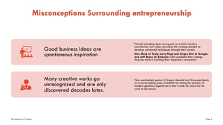 The University of Sydney Page 3
Misconceptions Surrounding entrepreneurship
Good business ideas are
spontaneous inspiration
Formal schooling does not squash an artist’s creative
contribution, but rather provides the training needed to
develop advanced techniques through their career.
Elon Musk of Tesla, Larry Page and Sergey Brin of Google,
and Jeff Bezos of Amazon—did complete their college
degrees before building their legendary companies.
Many creative works go
unrecognized and are only
discovered decades later.
One overlooked genius is Gregor Mendel and his experiments
on cross-breeding peas. Credited for being the pioneer of
modern genetics, legend has it that it took 35 years for his
work to be known.
 