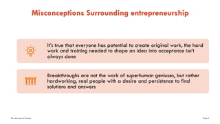 The University of Sydney Page 4
Misconceptions Surrounding entrepreneurship
It’s true that everyone has potential to create original work, the hard
work and training needed to shape an idea into acceptance isn’t
always done
Breakthroughs are not the work of superhuman geniuses, but rather
hardworking, real people with a desire and persistence to find
solutions and answers
 