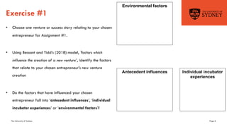 The University of Sydney Page 6
Exercise #1
• Choose one venture or success story relating to your chosen
entrepreneur for Assignment #1.
• Using Bessant and Tidd’s (2018) model, 'factors which
influence the creation of a new venture’, identify the factors
that relate to your chosen entrepreneur's new venture
creation
• Do the factors that have influenced your chosen
entrepreneur fall into ‘antecedent influences’, ‘individual
incubator experiences’ or ‘environmental factors’?
Antecedent influences Individual incubator
experiences
Environmental factors
 