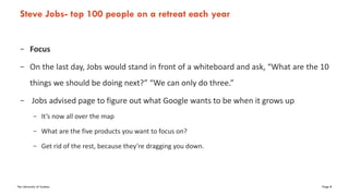 The University of Sydney Page 8
Steve Jobs- top 100 people on a retreat each year
– Focus
– On the last day, Jobs would stand in front of a whiteboard and ask, “What are the 10
things we should be doing next?” “We can only do three.”
– Jobs advised page to figure out what Google wants to be when it grows up
– It’s now all over the map
– What are the five products you want to focus on?
– Get rid of the rest, because they’re dragging you down.
 