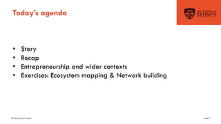 The University of Sydney Page 9
Today’s agenda
• Story
• Recap
• Entrepreneurship and wider contexts
• Exercises: Ecosystem mapping & Network building
 