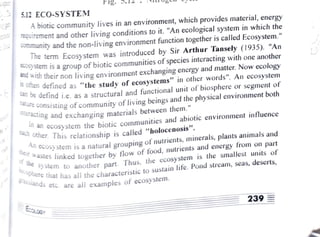 F1g. D.
5.12 ECO-SYSTEM
A biotic community lives in an environment, which provides material, energy
Tquirement and other living conditions to it. "An ecological system in which the
Community and the non-living environment function together is called Ecosystem."
Ihe term Ecosystem was introduced by Sir Arthur Tansely (1935). "An
ystem is a group of biotic communities ofspecies interacting with one another
w t h their non iiving environment exchangingenergy and matter. Now ecology
ET defined as "the study ofecosystems" in other words". An ecosystem
2De defind i.e. as a structural and functional unit ofbiosphereor segment of
Consisting ofcommunityof living beings and the physical
environment both
cting and exchanging
materials between them."
cach other. This relationship is called
" h o l o c e n o s i s " .
cCosystem the biotic
communities and abiotic
environment influence
CCOSystem is a natural grouping ofnutrients,
minerals, plants animals and
astes linked together by flow of food,
nutrients and energy
from on part
astes linked
OS
y stem to another part. Thus, the ecosystem
is the smallest units of
Te that has all the characteristic to sustain life. Pond stream, seas, deserts,
d s etc. are all examples of ecosysteim.
of the sy
wsphere
239
 