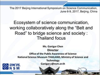 Ecosystem of science communication,
working collaboratively along the “Belt and
Road” to bridge science and society :
Thailand focus
Ms. Ganigar Chen
Director
Office of the Public Awareness of Science
National Science Museum THAILAND, Ministry of Science and
Technology
Ganigar.c@nsm.or.th
The 2017 Beijing International Symposium on Science Communication,
June 6-9, 2017, Beijing, China
 