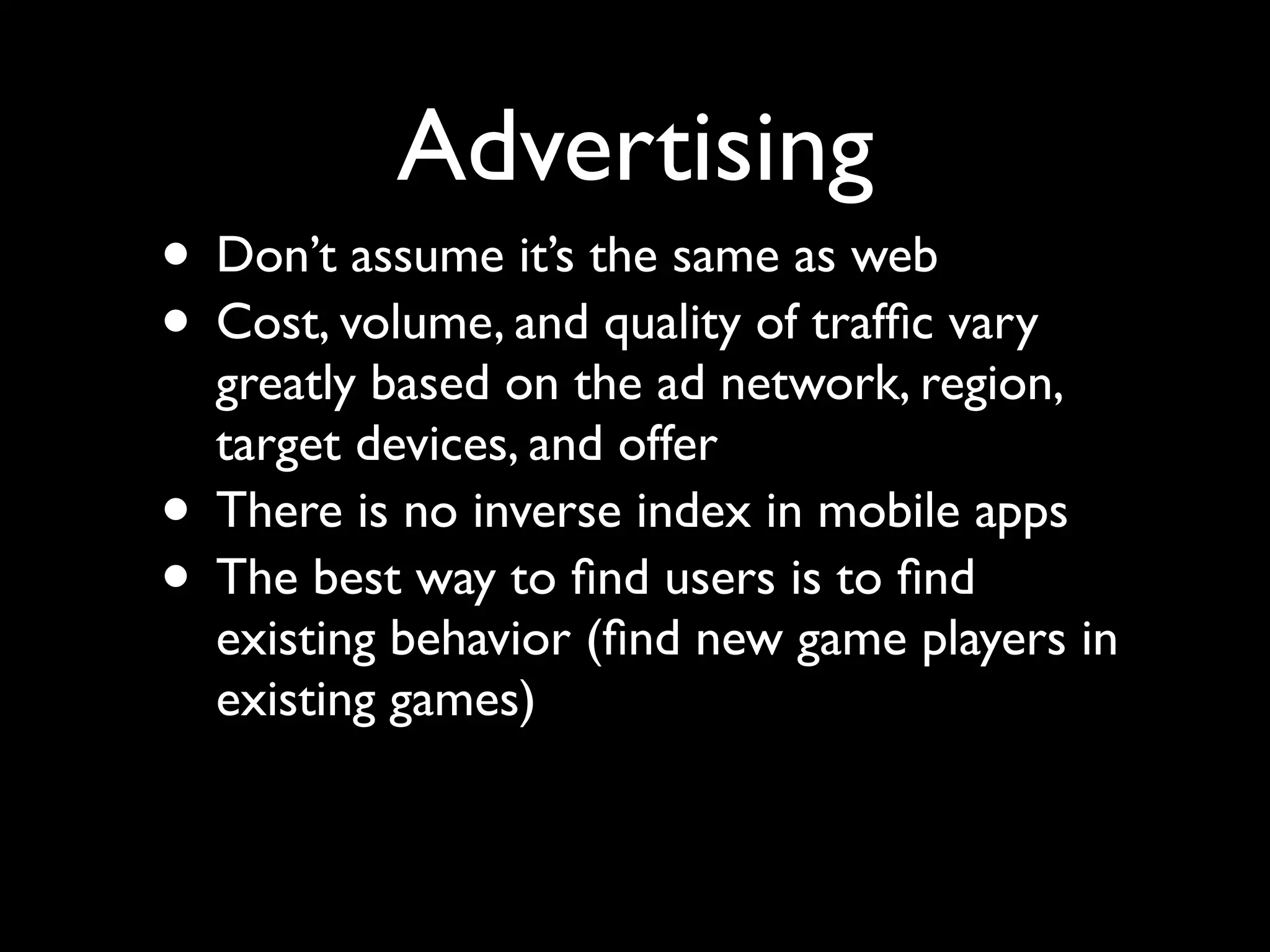 Advertising
• Don’t assume it’s the same as web
• Cost, volume, and quality of trafﬁc vary
    greatly based on the ad network, region,
    target devices, and offer
•   There is no inverse index in mobile apps
•   The best way to ﬁnd users is to ﬁnd
    existing behavior (ﬁnd new game players in
    existing games)
 