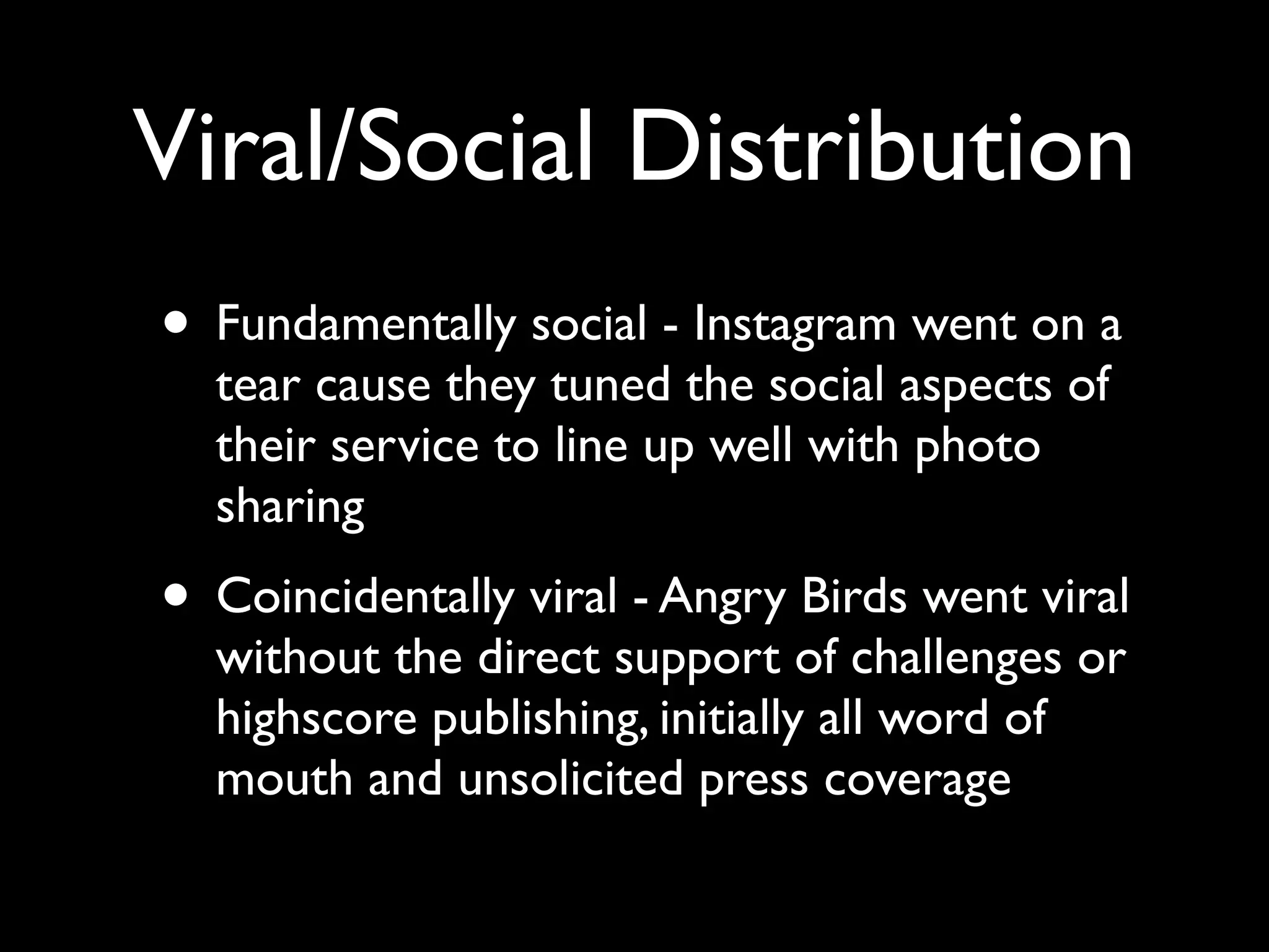 Viral/Social Distribution
• Fundamentally social - Instagram went on a
  tear cause they tuned the social aspects of
  their service to line up well with photo
  sharing
• Coincidentally viral - Angry Birds went viral
  without the direct support of challenges or
  highscore publishing, initially all word of
  mouth and unsolicited press coverage
 