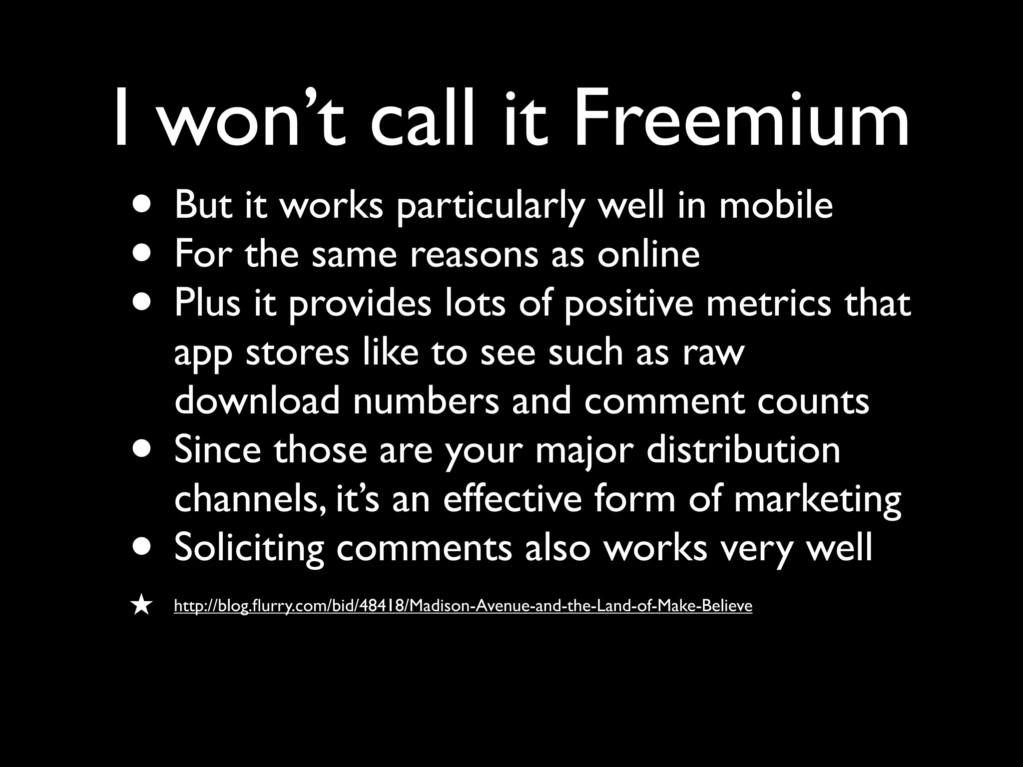 I won’t call it Freemium
• But it works particularly well in mobile
• For the same reasons as online
• Plus it provides lots of positive metrics that
    app stores like to see such as raw
    download numbers and comment counts
•   Since those are your major distribution
    channels, it’s an effective form of marketing
•   Soliciting comments also works very well
★   http://blog.ﬂurry.com/bid/48418/Madison-Avenue-and-the-Land-of-Make-Believe
 