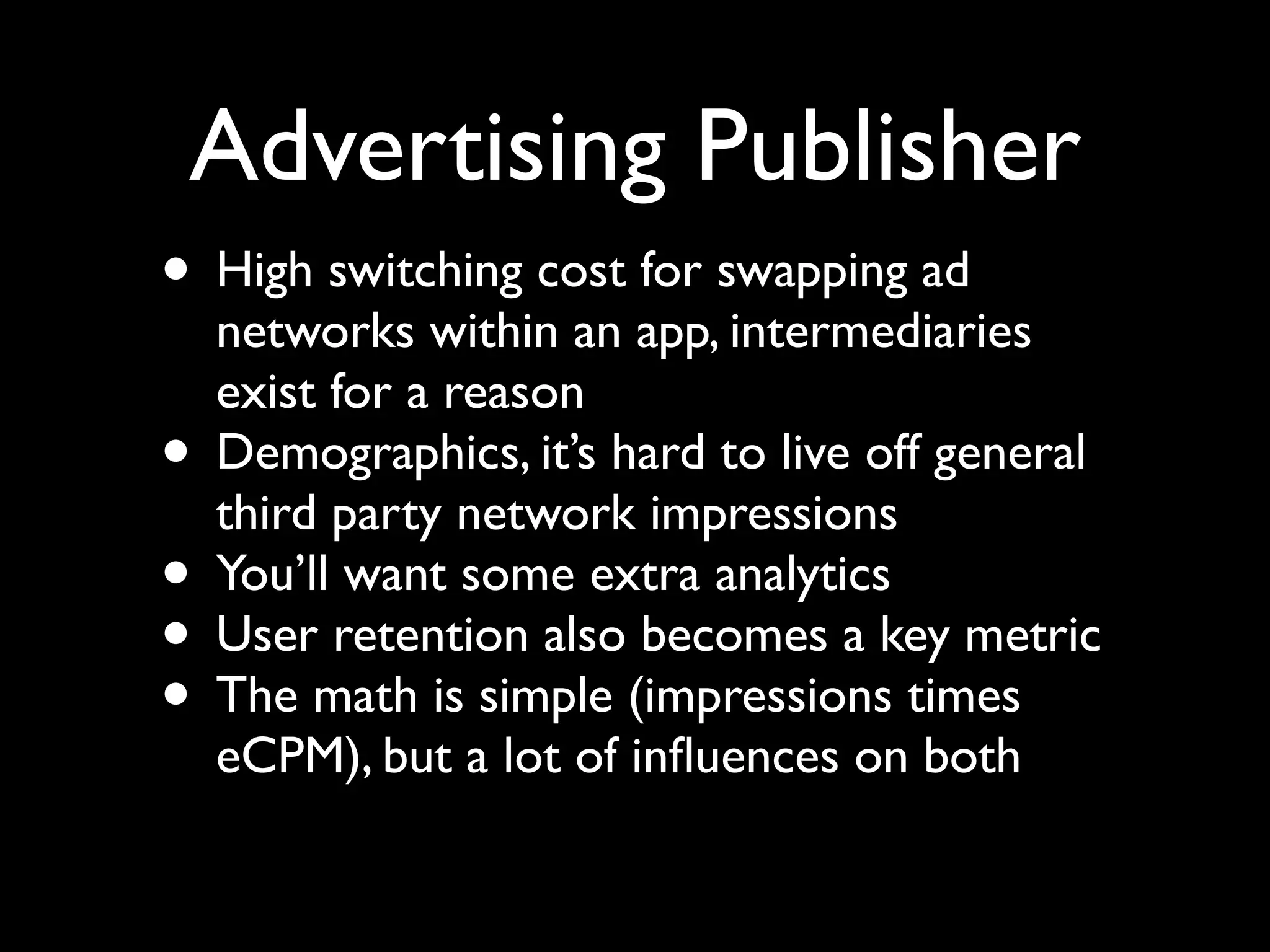Advertising Publisher
• High switching cost for swapping ad
    networks within an app, intermediaries
    exist for a reason
•   Demographics, it’s hard to live off general
    third party network impressions
•   You’ll want some extra analytics
•   User retention also becomes a key metric
•   The math is simple (impressions times
    eCPM), but a lot of inﬂuences on both
 