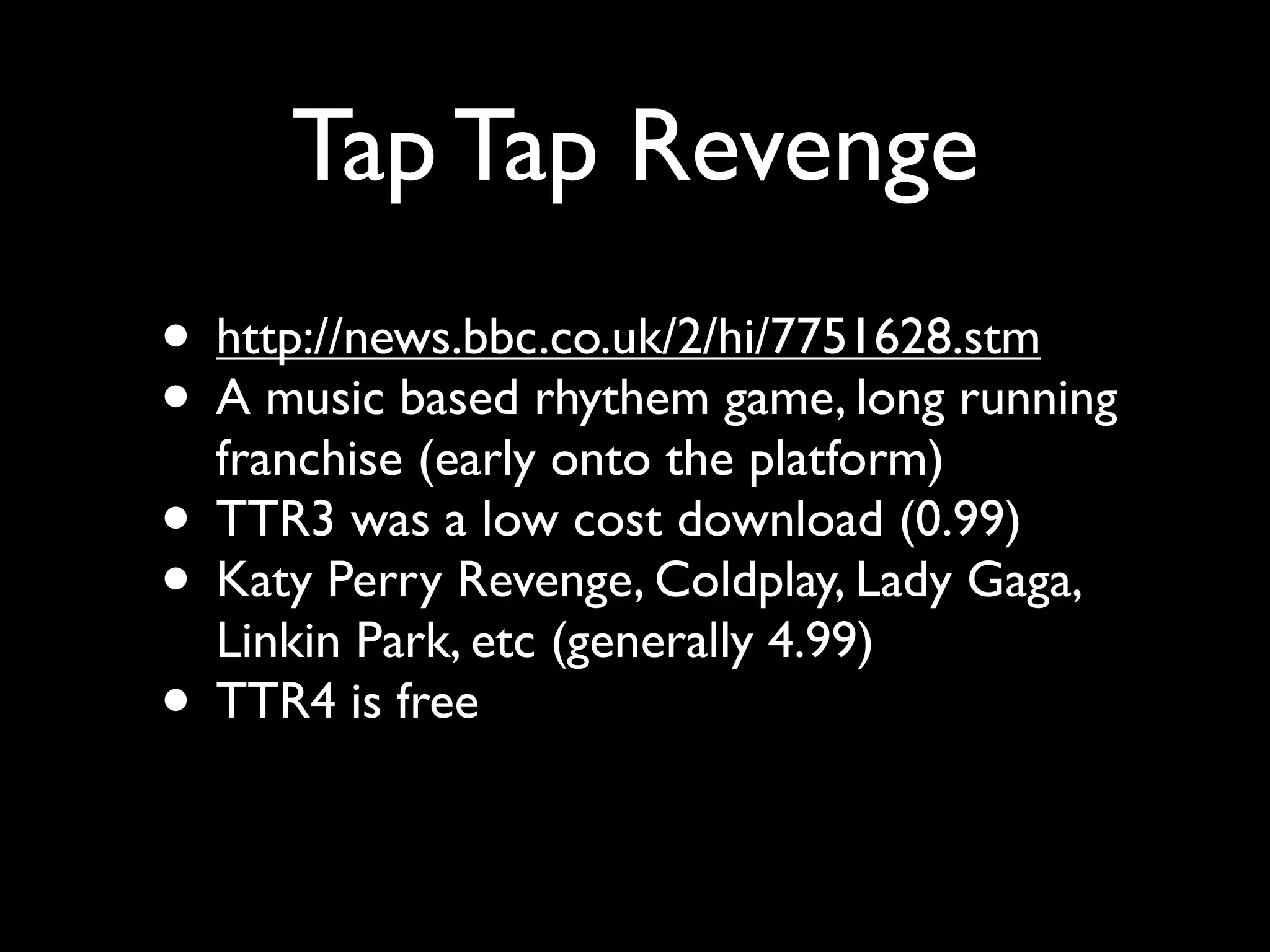 Tap Tap Revenge
• http://news.bbc.co.uk/2/hi/7751628.stm
• A music based rhythem game, long running
  franchise (early onto the platform)
• TTR3 was a low cost download (0.99)
• Katy Perry Revenge, Coldplay, Lady Gaga,
  Linkin Park, etc (generally 4.99)
• TTR4 is free
 
