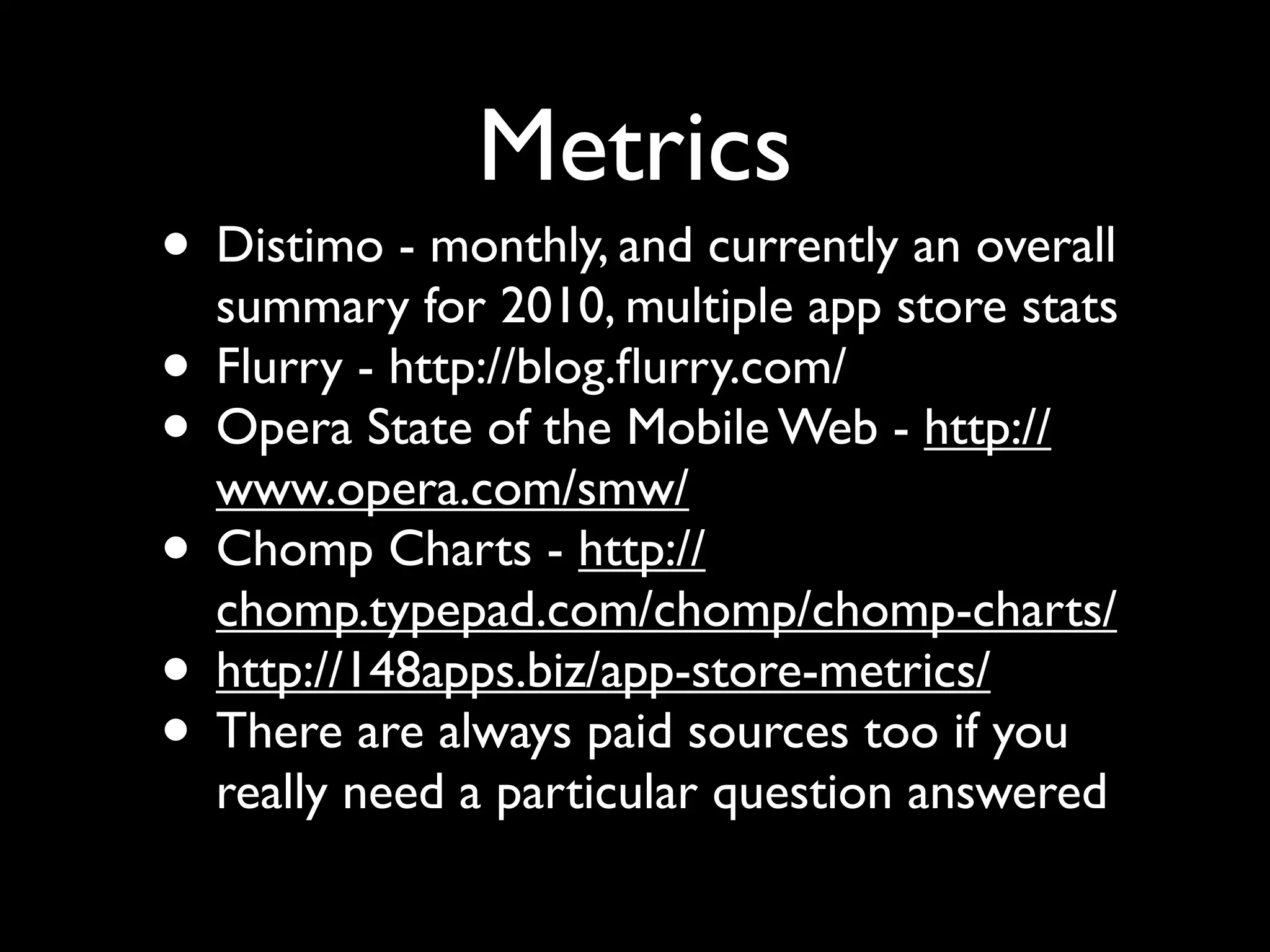 Metrics
• Distimo - monthly, and currently an overall
  summary for 2010, multiple app store stats
• Flurry - http://blog.ﬂurry.com/
• Opera State of the Mobile Web - http://
  www.opera.com/smw/
• Chomp Charts - http://
  chomp.typepad.com/chomp/chomp-charts/
• http://148apps.biz/app-store-metrics/
• There are always paid sources too if you
  really need a particular question answered
 