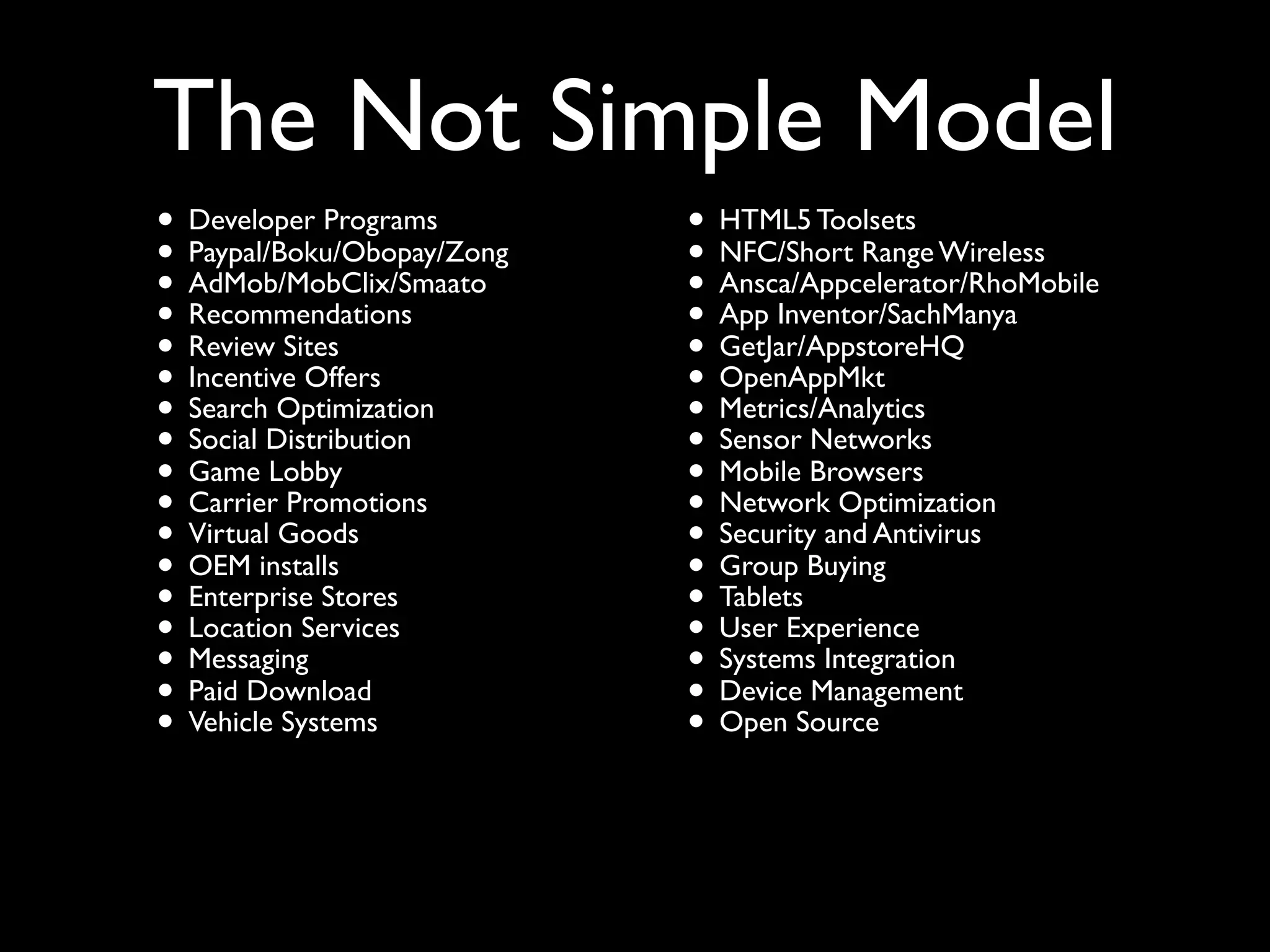 The Not Simple Model
• Developer Programs        • HTML5 Toolsets Wireless
• Paypal/Boku/Obopay/Zong   • NFC/Short Range
• AdMob/MobClix/Smaato      • Ansca/Appcelerator/RhoMobile
• Recommendations           • App Inventor/SachManya
• Review Sites              • GetJar/AppstoreHQ
• Incentive Offers          • OpenAppMkt
• SearchDistribution
           Optimization     • Metrics/Analytics
• Social Lobby              • Sensor Browsers
                                      Networks
• Game Promotions           • Mobile Optimization
• CarrierGoods              • Networkand Antivirus
• Virtualinstalls           • SecurityBuying
• OEM Stores                • Group
• Enterprise                • Tablets
• Location Services         • User Experience
• Messaging                 • SystemsManagement
                                       Integration
• Paid Download             • DeviceSource
• Vehicle Systems           • Open
 