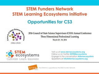 STEM Funders Network
STEM Learning Ecosystems Initiative
Opportunities for CS3
This initiative is supported by the STEM Funders Network.
Visit us at www.stemecosystems.org
Follow us on Twitter @STEMecosystems
Engage in the conversation #stemecosystem
Questions at info@stemecosystems.org
 