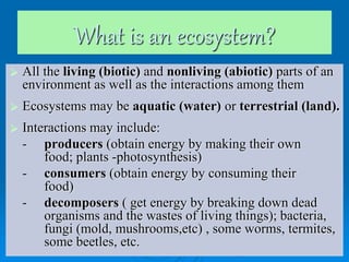 What is an ecosystem?
 All the living (biotic) and nonliving (abiotic) parts of an
environment as well as the interactions among them
 Ecosystems may be aquatic (water) or terrestrial (land).
 Interactions may include:
- producers (obtain energy by making their own
food; plants -photosynthesis)
- consumers (obtain energy by consuming their
food)
- decomposers ( get energy by breaking down dead
organisms and the wastes of living things); bacteria,
fungi (mold, mushrooms,etc) , some worms, termites,
some beetles, etc.
 