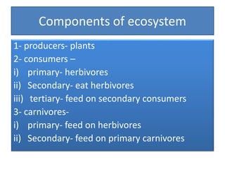 Components of ecosystem
1- producers- plants
2- consumers –
i) primary- herbivores
ii) Secondary- eat herbivores
iii) tertiary- feed on secondary consumers
3- carnivores-
i) primary- feed on herbivores
ii) Secondary- feed on primary carnivores
 
