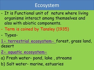 Ecosystem
- It is Functional unit of nature where living
organisms interact among themselves and
also with abiotic components.
- Term is coined by Tansley (1935)
- Types-
1- terrestrial ecosystem- forest, grass land,
desert
2- aquatic ecosystem-
a) Fresh water- pond, lake , streams
b) Salt water- marine, estuaries
 