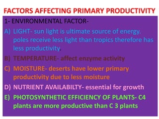 FACTORS AFFECTING PRIMARY PRODUCTIVITY
1- ENVIRONMENTAL FACTOR-
A) LIGHT- sun light is ultimate source of energy.
poles receive less light than tropics therefore has
less productivity.
B) TEMPERATURE- affect enzyme activity
C) MOISTURE- deserts have lower primary
productivity due to less moisture
D) NUTRIENT AVAILABILTY- essential for growth
E) PHOTOSYNTHETIC EFFICIENCY OF PLANTS- C4
plants are more productive than C 3 plants
 