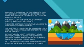 Click to edit Master title style
3
• BIOSPHERE IS THAT PART OF THE EARTH IN WHICH LIVING
ORGANISM EXIST . IT INCLUDES LAND SURFACE OF THE
EARTH , ATMOSPHERE OF THE EARTH, AS WELL AS WATER
BODIES ON THE EARTH .
• THE ANIMALS LIVING IN THE NATURAL ENVIRONMENT
[FOREST] ARE CALLED WILD ANIMALS.
• THE PLANTS GROWING IN THE NATURAL ENVIRONMENT ON
THEIR OWN CALLED AS WILD PLANTS .
• THE TERM WILD LIFE MEANS ALL THE ANIMALS AND PLANTS
WHICH ARE FOUND NATURALLY IN THE FOREST AND OTHER
NATURAL HABITATS .
• DIVERSITY MEANS A VARIETY . BIODIVERSITY MEANS
BIOLOCIGAL VARIETY . IT REFERS TO THE VARIETY OF
ORGANISM [ PLANTS , ANIMALS AND MICROORGANSIMS]
FOUND IN A PARTICULAR AREA OR HABITAT .
• OR - THE PRESENCE OF A LARGE NUMBER OF ORGANISM
FOUND IN A PARTICULAR AREA IS CALLE/D BIODIVERSITY .
3
 