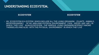 Click to edit Master title style
4
UNDERSTANDING ECOSYSTEM.
4
ECOSYSTEM ECOSYSTEM
• AN ECOSYSTEM IS A SYSTEM WHICH INCLUDE ALL THE LIVING ORGANISM [ PLANTS , ANIMALS ,
MICROORGANISM ] OF AN AREA AND PHYSICAL ENVIROINMENT [ SOIL , WATER AND AIR ] IN
WHICH THEY LIVE . IN AN ECOSYSYEM , THE VARIOUS LIVING ORGANISM INTERACT AMONG
THEMSELVES AND ALSO WITH THE PHYSICAL ENVIRONMENT IN WHICH THEY LIVE
 