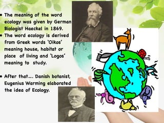 • The meaning of the word
ecology was given by German
Biologist Haeckel in 1869.
• The word ecology is derived
from Greek words ‘Oikos’
meaning house, habitat or
place of living and ‘Logos’
meaning to study.
• After that…. Danish botanist,
Eugenius Warming elaborated
the idea of Ecology.
 