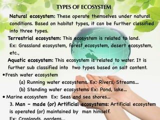 TYPES OF ECOSYSTEM
Natural ecosystem: These operate themselves under natural
conditions. Based on habitat types, it can be further classified
into three types.
Terrestrial ecosystem: This ecosystem is related to land.
Ex: Grassland ecosystem, forest ecosystem, desert ecosystem,
etc.,
Aquatic ecosystem: This ecosystem is related to water. It is
further sub classified into two types based on salt content.
•Fresh water ecosystem
(a) Running water ecosystems. Ex: Rivers, Streams…
(b) Standing water ecosystems Ex: Pond, lake…
• Marine ecosystem Ex: Seas and sea shores…
3. Man – made (or) Artificial ecosystems: Artificial ecosystem
is operated (or) maintained by man himself.
 