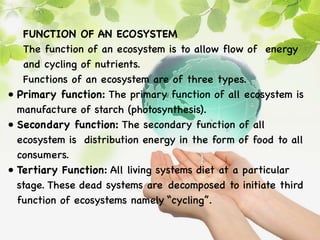 FUNCTION OF AN ECOSYSTEM
The function of an ecosystem is to allow flow of energy
and cycling of nutrients.
Functions of an ecosystem are of three types.
• Primary function: The primary function of all ecosystem is
manufacture of starch (photosynthesis).
• Secondary function: The secondary function of all
ecosystem is distribution energy in the form of food to all
consumers.
• Tertiary Function: All living systems diet at a particular
stage. These dead systems are decomposed to initiate third
function of ecosystems namely “cycling”.
 