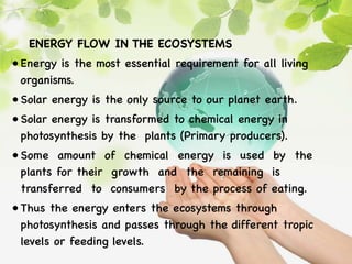 ENERGY FLOW IN THE ECOSYSTEMS
• Energy is the most essential requirement for all living
organisms.
• Solar energy is the only source to our planet earth.
• Solar energy is transformed to chemical energy in
photosynthesis by the plants (Primary producers).
• Some amount of chemical energy is used by the
plants for their growth and the remaining is
transferred to consumers by the process of eating.
• Thus the energy enters the ecosystems through
photosynthesis and passes through the different tropic
levels or feeding levels.
 