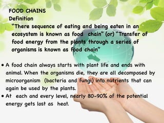 FOOD CHAINS
Definition
“There sequence of eating and being eaten in an
ecosystem is known as food chain” (or) “Transfer of
food energy from the plants through a series of
organisms is known as food chain”
• A food chain always starts with plant life and ends with
animal. When the organisms die, they are all decomposed by
microorganism (bacteria and fungi) into nutrients that can
again be used by the plants.
• At each and every level, nearly 80-90% of the potential
energy gets lost as heat.
 