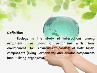 Definition
Ecology is the study of interactions among
organism or group of organisms with their
environment. The environment consists of both biotic
components (living organisms) and abiotic components
(non – living organisms).
 