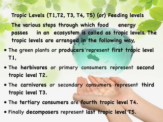 Tropic Levels (T1,T2, T3, T4, T5) (or) Feeding levels
The various steps through which food energy
passes in an ecosystem is called as tropic levels. The
tropic levels are arranged in the following way,
• The green plants or producers represent first tropic level
T1,
• The herbivores or primary consumers represent second
tropic level T2.
• The carnivores or secondary consumers represent third
tropic level T3.
• The tertiary consumers are fourth tropic level T4.
• Finally decomposers represent last tropic level T5.
 