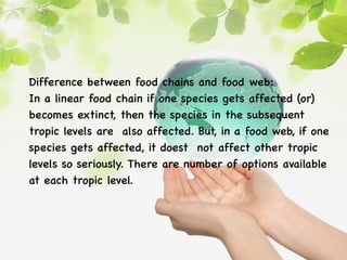 Difference between food chains and food web:
In a linear food chain if one species gets affected (or)
becomes extinct, then the species in the subsequent
tropic levels are also affected. But, in a food web, if one
species gets affected, it doest not affect other tropic
levels so seriously. There are number of options available
at each tropic level.
 