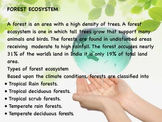FOREST ECOSYSTEM
A forest is an area with a high density of trees. A forest
ecosystem is one in which tall trees grow that support many
animals and birds. The forests are found in undisturbed areas
receiving moderate to high rainfall. The forest occupies nearly
31% of the world’
s land in India it is only 19% of total land
area.
Types of forest ecosystem
Based upon the climate conditions, forests are classified into
• Tropical Rain forests.
• Tropical deciduous forests.
• Tropical scrub forests.
• Temperate rain forests.
• Temperate deciduous forests.
 