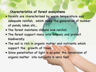 Characteristics of forest ecosystems
• Forests are characterised by warm temperature and
adequate rainfall, which make the generation of number
of ponds, lakes etc.,
• The forest maintains climate and rainfall.
• The forest support many wild animals and protect
biodiversity.
• The soil is rich in organic matter and nutrients which
support the growth of trees.
• Since penetration of light is so poor, the conversion of
organic matter into nutrients is very fast.
 
