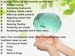 It provides numerous environmental services like;
Ø Nutrient cycling,
Ø Maintaining biodiversity
Ø Providing wildlife habitat
Ø Affecting rainfall patterns
Ø Regulating stream flow
Ø Storing water
Ø Reducing flooding
Ø Preventing soil erosion
Ø Reclaiming degraded land & many more….
Apart from environmental values, forest ecosystems have some
traditional values as well.
Ø Fire Wood & Timber.
Ø Fruits.
Ø Gums.
Ø Herbs & drugs.
 