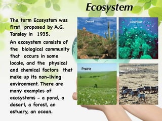 Ecosystem
The term Ecosystem was
first proposed by A.G.
Tansley in 1935.
An ecosystem consists of
the biological community
that occurs in some
locale, and the physical
and chemical factors that
make up its non-living
environment. There are
many examples of
ecosystems - a pond, a
desert, a forest, an
estuary, an ocean.
 