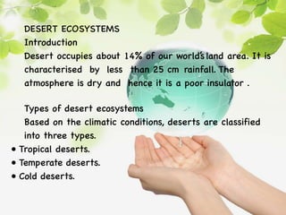 DESERT ECOSYSTEMS
Introduction
Desert occupies about 14% of our world’s land area. It is
characterised by less than 25 cm rainfall. The
atmosphere is dry and hence it is a poor insulator .
Types of desert ecosystems
Based on the climatic conditions, deserts are classified
into three types.
• Tropical deserts.
• Temperate deserts.
• Cold deserts.
 