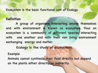 Ecosystem is the basic functional unit of Ecology.
Definition
A group of organisms interacting among themselves
and with environment is known as ecosystem. Thus an
ecosystem is a community of different species interacting
with one another and with their non living environment
exchanging energy and matter.
Ecology is the study of ecosystems.
Example
Animals cannot synthesis their food directly but depend
on the plants either directly or indirectly.
 