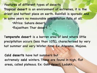 Features of different types of deserts
Tropical desert is an environment of extremes, it is the
driest and hottest place on earth. Rainfall is sporadic and
in some years no measurable precipitation falls at all.
•Africa: Sahara desert.
•Rajasthan: Thar desert.
Temperate desert is a barren area of land where little
precipitation occurs (less than 10%), characterised by very
hot summer and very Winter time. Ex: Atacama, Mojave.
Cold deserts have hot summers but
extremely cold winters. These are found in high, flat
areas, called plateaus. Ex: Gobi desert, Ladakh.
 