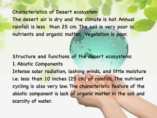 Characteristics of Desert ecosystem
The desert air is dry and the climate is hot. Annual
rainfall is less than 25 cm. The soil is very poor in
nutrients and organic matter, Vegetation is poor.
Structure and functions of the desert ecosystems
I. Abiotic Components
Intense solar radiation, lashing winds, and little moisture
i.e. less than 10 inches (25 cm) of rainfall. The nutrient
cycling is also very low. The characteristic feature of the
abiotic component is lack of organic matter in the soil and
scarcity of water.
 