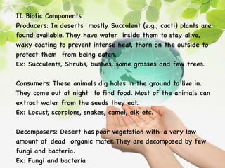 II. Biotic Components
Producers: In deserts mostly Succulent (e.g., cacti) plants are
found available. They have water inside them to stay alive,
waxy coating to prevent intense heat, thorn on the outside to
protect them from being eaten.
Ex: Succulents, Shrubs, bushes, some grasses and few trees.
Consumers: These animals dig holes in the ground to live in.
They come out at night to find food. Most of the animals can
extract water from the seeds they eat.
Ex: Locust, scorpions, snakes, camel, elk etc.
Decomposers: Desert has poor vegetation with a very low
amount of dead organic mater. They are decomposed by few
fungi and bacteria.
Ex: Fungi and bacteria
 