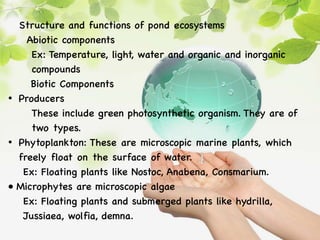 Structure and functions of pond ecosystems
Abiotic components
Ex: Temperature, light, water and organic and inorganic
compounds
Biotic Components
• Producers
These include green photosynthetic organism. They are of
two types.
• Phytoplankton: These are microscopic marine plants, which
freely float on the surface of water.
Ex: Floating plants like Nostoc, Anabena, Consmarium.
• Microphytes are microscopic algae
Ex: Floating plants and submerged plants like hydrilla,
Jussiaea, wolfia, demna.
 
