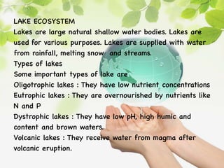 LAKE ECOSYSTEM
Lakes are large natural shallow water bodies. Lakes are
used for various purposes. Lakes are supplied with water
from rainfall, melting snow and streams.
Types of lakes
Some important types of lake are
Oligotrophic lakes : They have low nutrient concentrations
Eutrophic lakes : They are overnourished by nutrients like
N and P
Dystrophic lakes : They have low pH, high humic and
content and brown waters.
Volcanic lakes : They receive water from magma after
volcanic eruption.
 