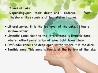 Zones of Lake
Dependingupon their depth and distance from
theshore, likes consists of four distinct zones.
• Littoral zones: It is the top layer of the Lake. It has a
shallow water.
• Limnetic zone: Next to the littoral zone is limnetic zone,
where effect penetration of solar. light takes place.
• Profundal zone: The deep open water, where it is too dark.
• Benthic zone: This zone is found, at the bottom of the lake.
 