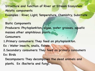 Structure and function of River or Stream Ecosystem
Abiotic components
Examples : River, Light, Temperature, Chemistry, Substrate
Biotic Components
Producers: Phytoplankton, algae, water grasses, aquatic
masses other amphibious plants.
Consumers
1.Primary consumers: They feed on phytoplankton.
Ex : Water insects, snails, fishes:
2.Secondary consumers: They feed on primary consumers
Ex: Birds
Decomposers: They decomposes the dead animals and
plants. Ex :Bacteria and fungi.
 