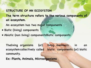 STRUCTURE OF AN ECOSYSTEM
The term structure refers to the various components of
an ecosystem.
An ecosystem has two major components
• Biotic (living) components
• Abiotic (non living) componentsBiotic components
Theliving organisms (or) living members in an
ecosystemcollectively called biotic components (or) biotic
community.
Ex: Plants, Animals, Microorganisms
 