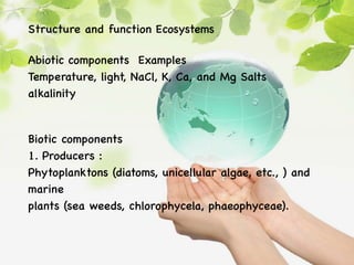 Structure and function Ecosystems
Abiotic components Examples
Temperature, light, NaCl, K, Ca, and Mg Salts
alkalinity
Biotic components
1. Producers :
Phytoplanktons (diatoms, unicellular algae, etc., ) and
marine
plants (sea weeds, chlorophycela, phaeophyceae).
 