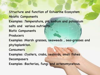 Structure and function of Estuarine Ecosystem
Abiotic Components
Examples :Temperature, pH, sodium and potassium
salts and various nutrients.
Biotic Components
Producers
Examples :Marsh grasses, seaweeds , sea-grasses and
phytoplankton.
Consumers
Examples :Oysters, crabs, seabirds, small fishes
Decomposers
Examples :Bacterias, fungi and actenomycetous.
 