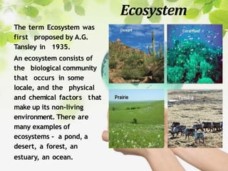 Ecosystem
The term Ecosystem was
first proposed by A.G.
Tansley in 1935.
An ecosystem consists of
the biological community
that occurs in some
locale, and the physical
and chemical factors that
make up its non-living
environment. There are
many examples of
ecosystems - a pond, a
desert, a forest, an
estuary, an ocean.
 
