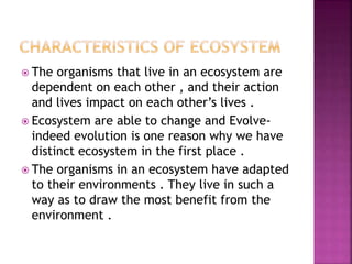  The organisms that live in an ecosystem are
dependent on each other , and their action
and lives impact on each other’s lives .
 Ecosystem are able to change and Evolve-
indeed evolution is one reason why we have
distinct ecosystem in the first place .
 The organisms in an ecosystem have adapted
to their environments . They live in such a
way as to draw the most benefit from the
environment .
 