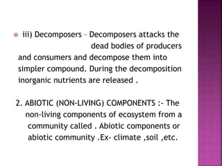  iii) Decomposers – Decomposers attacks the
dead bodies of producers
and consumers and decompose them into
simpler compound. During the decomposition
inorganic nutrients are released .
2. ABIOTIC (NON-LIVING) COMPONENTS :- The
non-living components of ecosystem from a
community called . Abiotic components or
abiotic community .Ex- climate ,soil ,etc.
 