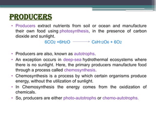 Producers
• Producers extract nutrients from soil or ocean and manufacture
their own food using photosynthesis, in the presence of carbon
dioxide and sunlight.
6CO2 +6H2O C6H12O6 + 6O2
• Producers are also, known as autotrophs.
• An exception occurs in deep-sea hydrothermal ecosystems where
there is no sunlight. Here, the primary producers manufacture food
through a process called chemosynthesis.
• Chemosynthesis is a process by which certain organisms produce
energy, without the utilization of sunlight.
• In Chemosynthesis the energy comes from the oxidization of
chemicals.
• So, producers are either photo-autotrophs or chemo-autotrophs.
 